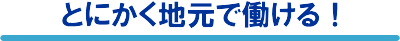 とにかく地元で働ける!
